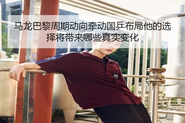 马龙巴黎周期动向牵动国乒布局他的选择将带来哪些真实变化