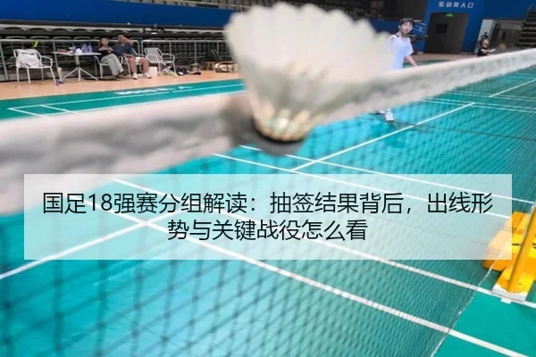 国足18强赛分组解读：抽签结果背后，出线形势与关键战役怎么看